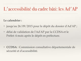 L'accessibilité du cadre bâti: les Ad'AP
Le calendrier :
❖ jusqu'au 26/09/2015 pour le dépôt du dossier d'Ad'AP ;
❖ délai de validation de l'Ad'AP par la CCDSA et le
Préfet: 4 mois après le dépôt en préfecture.
❖ CCDSA : Commission consultative départementale de
sécurité et d'accessibilité.
 