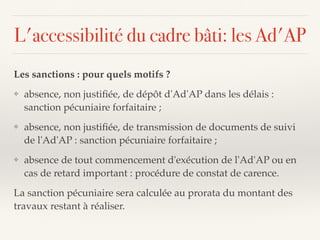 L'accessibilité du cadre bâti: les Ad'AP
Les sanctions : pour quels motifs ?
❖ absence, non justiﬁée, de dépôt d'Ad'AP dans les délais :
sanction pécuniaire forfaitaire ;
❖ absence, non justiﬁée, de transmission de documents de suivi
de l'Ad'AP : sanction pécuniaire forfaitaire ;
❖ absence de tout commencement d'exécution de l'Ad'AP ou en
cas de retard important : procédure de constat de carence.
La sanction pécuniaire sera calculée au prorata du montant des
travaux restant à réaliser.
 