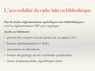 L'accessibilité du cadre bâti en bibliothèque
Pas de textes réglementaires spéciﬁques aux bibliothèques :
c'est la réglementation ERP qui s'applique.
Accès au bâtiment :
❖ prévoir des rampes d'accès (pente inf. ou égale à 5%)
❖ bandes antidérapantes (cf. BnF)
❖ ascenseurs ou élévateurs
❖ bandes de guidage au sol, ou bandes podotactiles
❖ borne multisensorielle, signalétique claire.
 