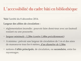 L'accessibilité du cadre bâti en bibliothèque
Voir l'arrêté du 8 décembre 2014.
Largeur des allées de circulation :
❖ réglementation incendie : pouvoir faire demi-tour avec un fauteuil
roulant ou une poussette.
❖ largeur minimale : 1,20m (contre 1,40m précédemment)
❖ A minima : prévoir une largeur de circulation de 1 m et des aires
de manoeuvre tous les 6 mètres, d'un diamètre de 1,50m.
❖ notions d'allée principale, de circulation, ou secondaire, entre les
rayonnages.
 