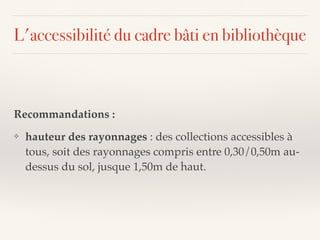 L'accessibilité du cadre bâti en bibliothèque
Recommandations :
❖ hauteur des rayonnages : des collections accessibles à
tous, soit des rayonnages compris entre 0,30/0,50m au-
dessus du sol, jusque 1,50m de haut.
 