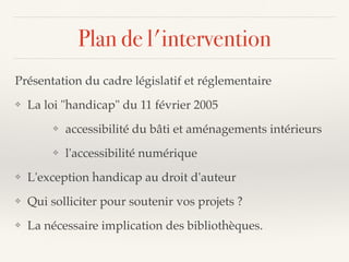 Plan de l'intervention
Présentation du cadre législatif et réglementaire
❖ La loi "handicap" du 11 février 2005
❖ accessibilité du bâti et aménagements intérieurs
❖ l'accessibilité numérique
❖ L'exception handicap au droit d'auteur
❖ Qui solliciter pour soutenir vos projets ?
❖ La nécessaire implication des bibliothèques.
 