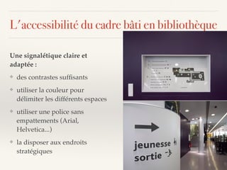 Une signalétique claire et
adaptée :
❖ des contrastes sufﬁsants
❖ utiliser la couleur pour
délimiter les différents espaces
❖ utiliser une police sans
empattements (Arial,
Helvetica...)
❖ la disposer aux endroits
stratégiques
L'accessibilité du cadre bâti en bibliothèque
 