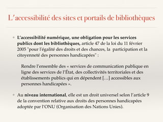 L'accessibilité des sites et portails de bibliothèques
❖ L’accessibilité numérique, une obligation pour les services
publics dont les bibliothèques, article 47 de la loi du 11 février
2005 "pour l'égalité des droits et des chances, la participation et la
citoyenneté des personnes handicapées" :
Rendre l’ensemble des « services de communication publique en
ligne des services de l’État, des collectivités territoriales et des
établissements publics qui en dépendent […] accessibles aux
personnes handicapées ».
❖ Au niveau international, elle est un droit universel selon l’article 9
de la convention relative aux droits des personnes handicapées
adoptée par l’ONU (Organisation des Nations Unies).
 