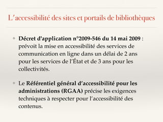 ❖ Décret d'application n°2009-546 du 14 mai 2009 :
prévoit la mise en accessibilité des services de
communication en ligne dans un délai de 2 ans
pour les services de l’État et de 3 ans pour les
collectivités.
❖ Le Référentiel général d’accessibilité pour les
administrations (RGAA) précise les exigences
techniques à respecter pour l’accessibilité des
contenus.
L'accessibilité des sites et portails de bibliothèques
 