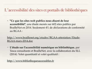 ❖ "Ce que les sites web publics nous disent de leur
accessibilité", une étude menée sur 602 sites publics par
BrailleNet en 2014. Seulement 4% de déclarations de conformité
au RGAA :
http://www.braillenet.org/etudes/RGAA-attestation/Etude-
RGAA-mars-2014.doc
❖ L'étude sur l'accessibilité numérique en bibliothèque, par
Tosca consultants et BrailleNet, avec la collaboration du SLL
(2014). Volet quantitatif et volet qualitatif :
http://www.bibliothequesaccessibles.fr
L'accessibilité des sites et portails de bibliothèques
 