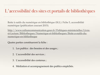 Boite à outils du numérique en bibliothèque (SLL). Fiche 5, accessibilité
numérique (publication courant 2015).
http://www.culturecommunication.gouv.fr/Politiques-ministerielles/Livre-
et-Lecture/Bibliotheques/Numerique-et-bibliotheques/Boite-a-outils-du-
numerique-en-bibliotheque
Quatre parties constitueront la ﬁche :
1. Les publics : des besoins et des usages ;
2. L'accessibilité des services ;
3. L'accessibilité des contenus ;
4. Médiation et accompagnement des publics empêchés.
L'accessibilité des sites et portails de bibliothèques
 