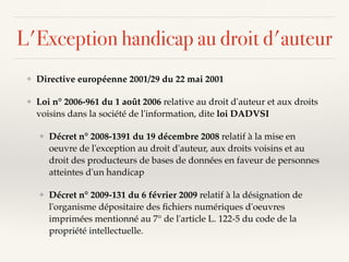 L'Exception handicap au droit d'auteur
❖ Directive européenne 2001/29 du 22 mai 2001
❖ Loi n° 2006-961 du 1 août 2006 relative au droit d'auteur et aux droits
voisins dans la société de l'information, dite loi DADVSI
❖ Décret n° 2008-1391 du 19 décembre 2008 relatif à la mise en
oeuvre de l'exception au droit d'auteur, aux droits voisins et au
droit des producteurs de bases de données en faveur de personnes
atteintes d'un handicap
❖ Décret n° 2009-131 du 6 février 2009 relatif à la désignation de
l'organisme dépositaire des ﬁchiers numériques d'oeuvres
imprimées mentionné au 7° de l'article L. 122-5 du code de la
propriété intellectuelle.
 