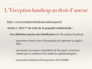 L'Exception handicap au droit d'auteur
http://www.exception.handicap.culture.gouv.fr
Article L. 122-5 7° du Code de la propriété intellectuelle :
❖ Une déﬁnition précise des bénéﬁciaires de l'Exception handicap :
❖ personnes dont le taux d'incapacité est supérieur ou égal à
80% ;
❖ personnes reconnues empêchées de lire après correction,
attesté par le certiﬁcat d'un médecin ophtalmologiste ;
❖ personnes titulaires d'une pension d'invalidité.
 