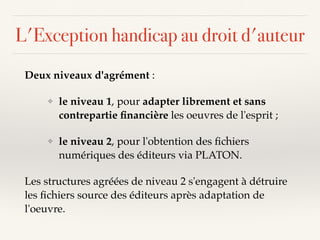 L'Exception handicap au droit d'auteur
Deux niveaux d'agrément :
❖ le niveau 1, pour adapter librement et sans
contrepartie ﬁnancière les oeuvres de l'esprit ;
❖ le niveau 2, pour l'obtention des ﬁchiers
numériques des éditeurs via PLATON.
Les structures agréées de niveau 2 s'engagent à détruire
les ﬁchiers source des éditeurs après adaptation de
l'oeuvre.
 