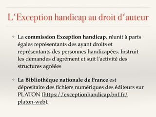 L'Exception handicap au droit d'auteur
❖ La commission Exception handicap, réunit à parts
égales représentants des ayant droits et
représentants des personnes handicapées. Instruit
les demandes d'agrément et suit l'activité des
structures agréées
❖ La Bibliothèque nationale de France est
dépositaire des ﬁchiers numériques des éditeurs sur
PLATON (https://exceptionhandicap.bnf.fr/
platon-web).
 