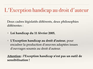 L'Exception handicap au droit d'auteur
Deux cadres législatifs différents, deux philosophies
différentes :
❖ Loi handicap du 11 février 2005,
❖ L'Exception handicap au droit d'auteur, pour
encadrer la production d'oeuvres adaptées issues
d'ouvrages soumis au droit d'auteur.
Attention : l'Exception handicap n'est pas un outil de
sensibilisation !
 