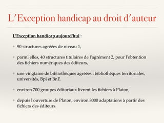 L'Exception handicap au droit d'auteur
L'Exception handicap aujourd'hui :
❖ 90 structures agréées de niveau 1,
❖ parmi elles, 40 structures titulaires de l'agrément 2, pour l'obtention
des ﬁchiers numériques des éditeurs,
❖ une vingtaine de bibliothèques agréées : bibliothèques territoriales,
universités, Bpi et BnF,
❖ environ 700 groupes éditoriaux livrent les ﬁchiers à Platon,
❖ depuis l'ouverture de Platon, environ 8000 adaptations à partir des
ﬁchiers des éditeurs.
 