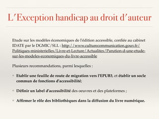 L'Exception handicap au droit d'auteur
Etude sur les modèles économiques de l'édition accessible, conﬁée au cabinet
IDATE par le DGMIC/SLL : http://www.culturecommunication.gouv.fr/
Politiques-ministerielles/Livre-et-Lecture/Actualites/Parution-d-une-etude-
sur-les-modeles-economiques-du-livre-accessible
Plusieurs recommandations, parmi lesquelles :
❖ Etablir une feuille de route de migration vers l'EPUB3, et établir un socle
commun de fonctions d'accessibilité;
❖ Déﬁnir un label d'accessibilité des oeuvres et des plateformes ;
❖ Afﬁrmer le rôle des bibliothèques dans la diffusion du livre numérique.
 