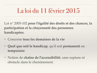 La loi du 11 février 2015
Loi n° 2005-102 pour l'égalité des droits et des chances, la
participation et la citoyenneté des personnes
handicapées.
❖ Concerne tous les domaines de la vie
❖ Quel que soit le handicap, qu'il soit permanent ou
temporaire
❖ Notion de chaîne de l'accessibilité, sans rupture ni
obstacle dans le cheminement.
 