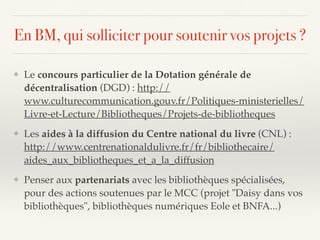 En BM, qui solliciter pour soutenir vos projets ?
❖ Le concours particulier de la Dotation générale de
décentralisation (DGD) : http://
www.culturecommunication.gouv.fr/Politiques-ministerielles/
Livre-et-Lecture/Bibliotheques/Projets-de-bibliotheques
❖ Les aides à la diffusion du Centre national du livre (CNL) :
http://www.centrenationaldulivre.fr/fr/bibliothecaire/
aides_aux_bibliotheques_et_a_la_diffusion
❖ Penser aux partenariats avec les bibliothèques spécialisées,
pour des actions soutenues par le MCC (projet "Daisy dans vos
bibliothèques", bibliothèques numériques Eole et BNFA...)
 