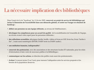 La nécessaire implication des bibliothèques
Dans l'esprit de la loi "handicap" du 11 février 2005, concevoir un projet de service de bibliothèque qui
inclue la dimension de l'accessibilité dans une démarche globale, et centré sur l'usager en situation de
handicap :
• déﬁnir une personne ou une équipe référente, au niveau de l'établissement ;
• développer les compétences pour un accueil de qualité : de la sensibilisation de l'ensemble de l'équipe,
au niveau avancé voire expert pour les personnes référentes ;
• des collections accessibles, physiques (tactile, braille, vidéos et livres en LSF, livres lus, livres "faciles à
lire"...) mais aussi numériques (EPUB3, DAISY texte ou DAISY audio) ;
• une médiation humaine, indispensable !
• concevoir des partenariats, avec des associations et des structures locales ET nationales, pour les relais
d'information et faire venir de nouveaux publics à la bibliothèque ;
• communiquer sur les actions, en direction des publics mais aussi des professionnels ;
• évaluer ! à moyen terme (3 ou 5 ans), pour mesurer l'adéquation entre les services proposés et les
besoins de la population desservie.
 