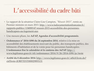 L'accessibilité du cadre bâti
❖ Le rapport de la sénatrice Claire-Lise Campion, "Réussir 2015", remis au
Premier ministre en mars 2013. http://www.ladocumentationfrancaise.fr/
rapports-publics/134000147-reussir-2015-accessibilite-des-personnes-
handicapees-au-logement-aux
❖ Une mesure-phare, les Ad'AP, Agendas d'accessibilité programmée.
❖ Ordonnance n° 2014-1090 du 26 septembre 2014, relative à la mise en
accessibilité des établissements recevant du public, des transports publics, des
bâtiments d'habitation et de la voirie pour les personnes handicapées.
L'ordonnance ﬁxe le calendrier et le contenu des Ad'AP. http://
www.legifrance.gouv.fr/eli/ordonnance/2014/9/26/2014-1090/jo/texte
❖ Arrêté du 8 décembre 2014: http://www.legifrance.gouv.fr/afﬁchTexte.do?
cidTexte=JORFTEXT000029893131
 