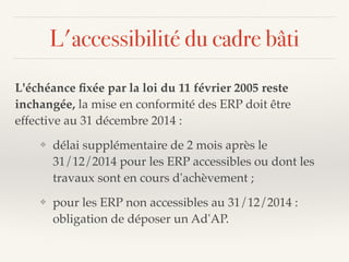 L'accessibilité du cadre bâti
L'échéance ﬁxée par la loi du 11 février 2005 reste
inchangée, la mise en conformité des ERP doit être
effective au 31 décembre 2014 :
❖ délai supplémentaire de 2 mois après le
31/12/2014 pour les ERP accessibles ou dont les
travaux sont en cours d'achèvement ;
❖ pour les ERP non accessibles au 31/12/2014 :
obligation de déposer un Ad'AP.
 