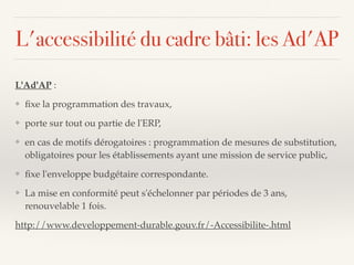 L'accessibilité du cadre bâti: les Ad'AP
L'Ad'AP :
❖ ﬁxe la programmation des travaux,
❖ porte sur tout ou partie de l'ERP,
❖ en cas de motifs dérogatoires : programmation de mesures de substitution,
obligatoires pour les établissements ayant une mission de service public,
❖ ﬁxe l'enveloppe budgétaire correspondante.
❖ La mise en conformité peut s'échelonner par périodes de 3 ans,
renouvelable 1 fois.
http://www.developpement-durable.gouv.fr/-Accessibilite-.html
 
