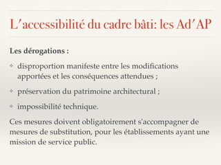 L'accessibilité du cadre bâti: les Ad'AP
Les dérogations :
❖ disproportion manifeste entre les modiﬁcations
apportées et les conséquences attendues ;
❖ préservation du patrimoine architectural ;
❖ impossibilité technique.
Ces mesures doivent obligatoirement s'accompagner de
mesures de substitution, pour les établissements ayant une
mission de service public.
 