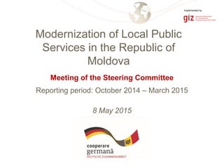 Page 1
Meeting of the Steering Committee
Reporting period: October 2014 – March 2015
8 May 2015
Modernization of Local Public
Services in the Republic of
Moldova
Implemented by
 
