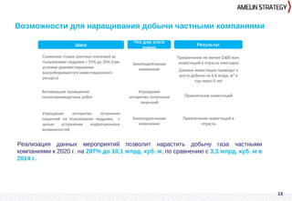 13
Возможности для наращивания добычи частными компаниями
Реализация данных мероприятий позволит нарастить добычу газа частными
компаниями к 2020 г. на 207% до 10,1 млрд. куб. м, по сравнению с 3,3 млрд. куб. м в
2014 г.
Упрощение алгоритма получения
лицензий на пользование недрами, с
целью устранения коррупционных
возможностей
Законодательные
изменения
Привлечение инвестиций в
отрасль
Шаги Что для этого нужно Результат
Снижение ставок рентных платежей за
пользование недрами с 55% до 20% (при
условии реинвестирования
высвободившегося инвестиционного
ресурса)
Законодательные
изменения
Привлечение не менее $300 млн.
инвестиций в отрасль ежегодно
3
Данные инвестиции приведут к
росту добычи на 6,8 млрд. м³ в
год через 6 лет
Активизация проведения
геологоразведочных работ
Упрощение
алгоритма получения
лицензий
Привлечение инвестиций
Шаги Результат
Что для этого
нужно
 