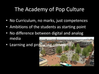 The Academy of Pop Culture
• No Curriculum, no marks, just competences
• Ambitions of the students as starting point
• No difference between digital and analog
media
• Learning and producing community
 