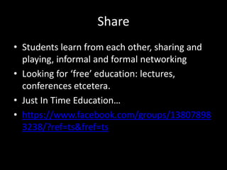 Share
• Students learn from each other, sharing and
playing, informal and formal networking
• Looking for ‘free’ education: lectures,
conferences etcetera.
• Just In Time Education…
• https://www.facebook.com/groups/13807898
3238/?ref=ts&fref=ts
 