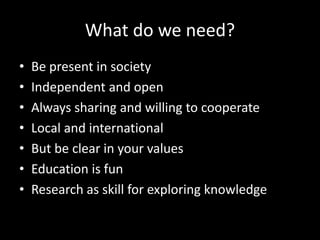 What do we need?
• Be present in society
• Independent and open
• Always sharing and willing to cooperate
• Local and international
• But be clear in your values
• Education is fun
• Research as skill for exploring knowledge
 
