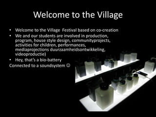 Welcome to the Village
• Welcome to the Village Festival based on co-creation
• We and our students are involved in production,
program, house style design, communityprojects,
activities for children, performances,
mediaprojections duurzaamheidsontwikkeling,
videoproductie)
• Hey, that’s a bio-battery
Connected to a soundsystem 
 