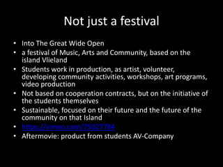 Not just a festival
• Into The Great Wide Open
• a festival of Music, Arts and Community, based on the
island Vlieland
• Students work in production, as artist, volunteer,
developing community activities, workshops, art programs,
video production
• Not based on cooperation contracts, but on the initiative of
the students themselves
• Sustainable, focused on their future and the future of the
community on that Island
• https://vimeo.com/75027784
• Aftermovie: product from students AV-Company
 