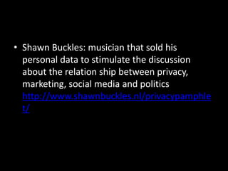 • Shawn Buckles: musician that sold his
personal data to stimulate the discussion
about the relation ship between privacy,
marketing, social media and politics
http://www.shawnbuckles.nl/privacypamphle
t/
 