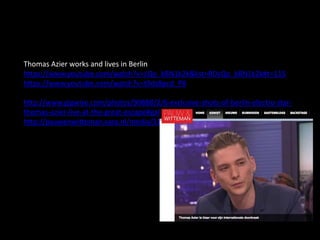 Thomas Azier works and lives in Berlin
https://www.youtube.com/watch?v=cQo_kBN1k2k&list=RDcQo_kBN1k2k#t=115
https://www.youtube.com/watch?v=t9dz8pcd_P8
http://www.gigwise.com/photos/90888/2/6-exclusive-shots-of-berlin-electro-star-
thomas-azier-live-at-the-great-escape#gallery
http://pauwenwitteman.vara.nl/media/312851
 