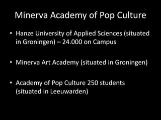 Minerva Academy of Pop Culture
• Hanze University of Applied Sciences (situated
in Groningen) – 24.000 on Campus
• Minerva Art Academy (situated in Groningen)
• Academy of Pop Culture 250 students
(situated in Leeuwarden)
 