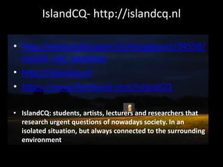 IslandCQ- http://islandcq.nl
• http://www.kulturpart.hu/mozgopart/34558/
masfel_het_karanten
• http://islandcq.nl
• https://www.facebook.com/IslandCQ
• IslandCQ: students, artists, lecturers and researchers that
research urgent questions of nowadays society. In an
isolated situation, but always connected to the surrounding
environment
 