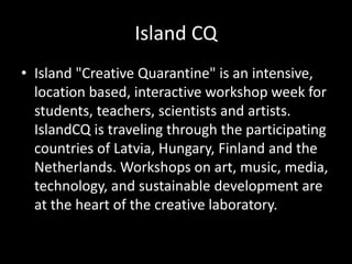 Island CQ
• Island "Creative Quarantine" is an intensive,
location based, interactive workshop week for
students, teachers, scientists and artists.
IslandCQ is traveling through the participating
countries of Latvia, Hungary, Finland and the
Netherlands. Workshops on art, music, media,
technology, and sustainable development are
at the heart of the creative laboratory.
 