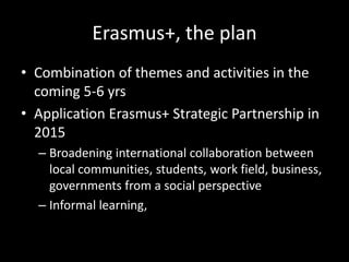 Erasmus+, the plan
• Combination of themes and activities in the
coming 5-6 yrs
• Application Erasmus+ Strategic Partnership in
2015
– Broadening international collaboration between
local communities, students, work field, business,
governments from a social perspective
– Informal learning,
 
