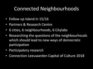 Connected Neighbourhoods
• Follow up Island in 15/16
• Partners & Research Centre
• 6 cities, 6 neighbourhoods, 6 Citylabs
• Researching the questions of the neighbourhouds
which should lead to new ways of democratic
participation
• Participatory research
• Connection Leeuwarden Capital of Culture 2018
 