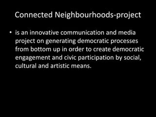 Connected Neighbourhoods-project
• is an innovative communication and media
project on generating democratic processes
from bottom up in order to create democratic
engagement and civic participation by social,
cultural and artistic means.
 