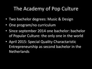The Academy of Pop Culture
• Two bachelor degrees: Music & Design
• One program/no curriculum
• Since september 2014 one bachelor: bachelor
of Popular Culture: the only one in the world
• April 2015: Special Quality Charactaristic
Entrepreneurship as second bachelor in the
Netherlands
 