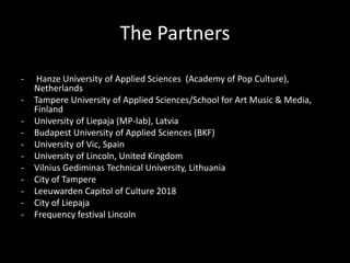 The Partners
- Hanze University of Applied Sciences (Academy of Pop Culture),
Netherlands
- Tampere University of Applied Sciences/School for Art Music & Media,
Finland
- University of Liepaja (MP-lab), Latvia
- Budapest University of Applied Sciences (BKF)
- University of Vic, Spain
- University of Lincoln, United Kingdom
- Vilnius Gediminas Technical University, Lithuania
- City of Tampere
- Leeuwarden Capitol of Culture 2018
- City of Liepaja
- Frequency festival Lincoln
 