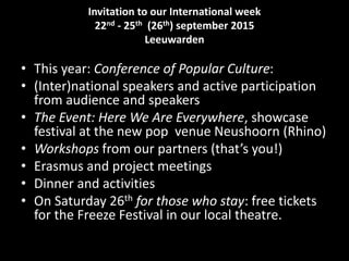 Invitation to our International week
22nd - 25th (26th) september 2015
Leeuwarden
• This year: Conference of Popular Culture:
• (Inter)national speakers and active participation
from audience and speakers
• The Event: Here We Are Everywhere, showcase
festival at the new pop venue Neushoorn (Rhino)
• Workshops from our partners (that’s you!)
• Erasmus and project meetings
• Dinner and activities
• On Saturday 26th for those who stay: free tickets
for the Freeze Festival in our local theatre.
 