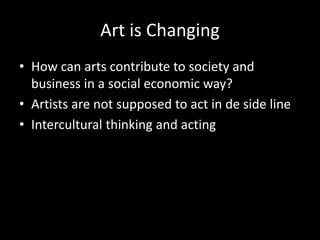 Art is Changing
• How can arts contribute to society and
business in a social economic way?
• Artists are not supposed to act in de side line
• Intercultural thinking and acting
 