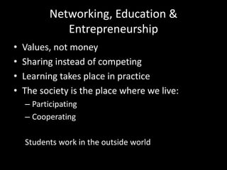 Networking, Education &
Entrepreneurship
• Values, not money
• Sharing instead of competing
• Learning takes place in practice
• The society is the place where we live:
– Participating
– Cooperating
Students work in the outside world
 