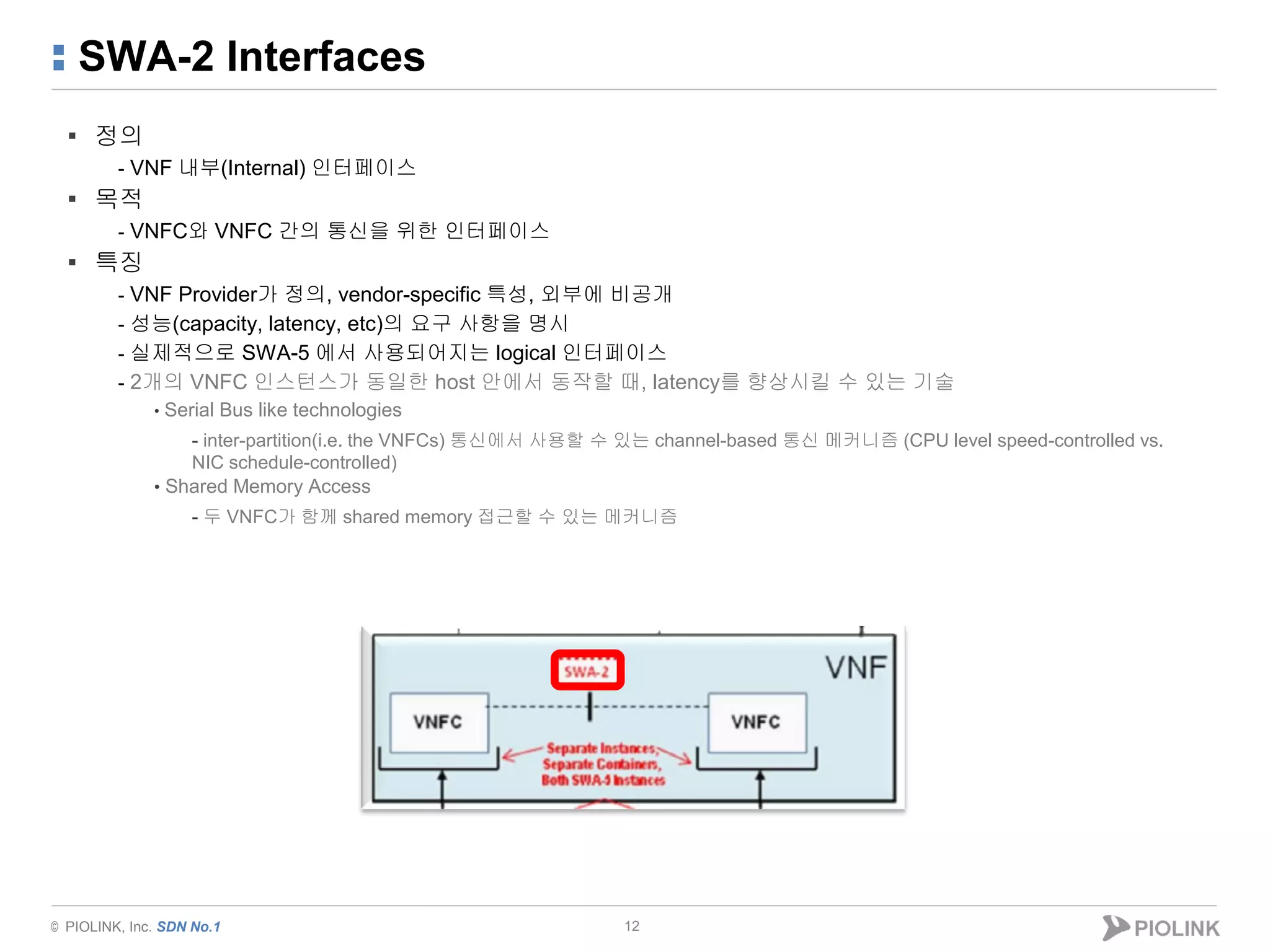 © PIOLINK, Inc. SDN No.1
SWA-2 Interfaces
▪ 정의
- VNF 내부(Internal) 인터페이스
▪ 목적
- VNFC와 VNFC 간의 통신을 위한 인터페이스
▪ 특징
- VNF Provider가 정의, vendor-specific 특성, 외부에 비공개
- 성능(capacity, latency, etc)의 요구 사항을 명시
- 실제적으로 SWA-5 에서 사용되어지는 logical 인터페이스
- 2개의 VNFC 인스턴스가 동일한 host 안에서 동작할 때, latency를 향상시킬 수 있는 기술
• Serial Bus like technologies
- inter-partition(i.e. the VNFCs) 통신에서 사용할 수 있는 channel-based 통신 메커니즘 (CPU level speed-controlled vs.
NIC schedule-controlled)
• Shared Memory Access
- 두 VNFC가 함께 shared memory 접근할 수 있는 메커니즘
12
 