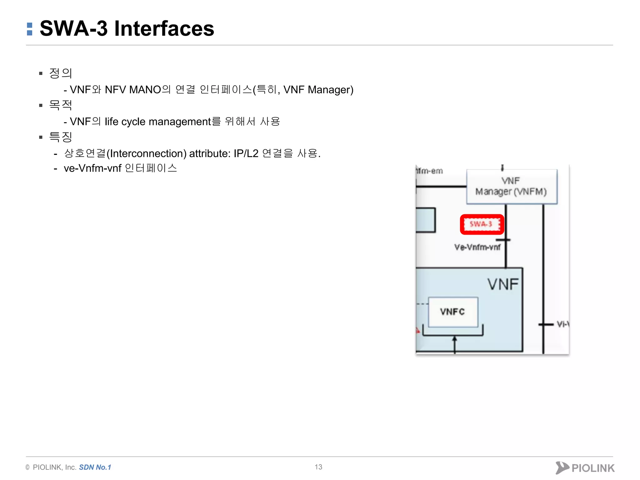 © PIOLINK, Inc. SDN No.1
SWA-3 Interfaces
▪ 정의
- VNF와 NFV MANO의 연결 인터페이스(특히, VNF Manager)
▪ 목적
- VNF의 life cycle management를 위해서 사용
▪ 특징
- 상호연결(Interconnection) attribute: IP/L2 연결을 사용.
- ve-Vnfm-vnf 인터페이스
13
 