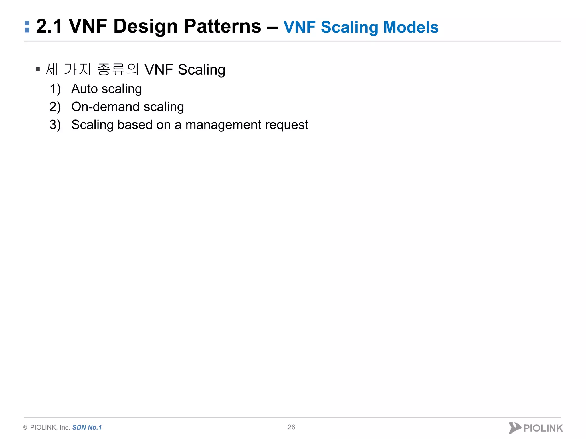 © PIOLINK, Inc. SDN No.1
2.1 VNF Design Patterns – VNF Scaling Models
26
▪ 세 가지 종류의 VNF Scaling
1) Auto scaling
2) On-demand scaling
3) Scaling based on a management request
 
