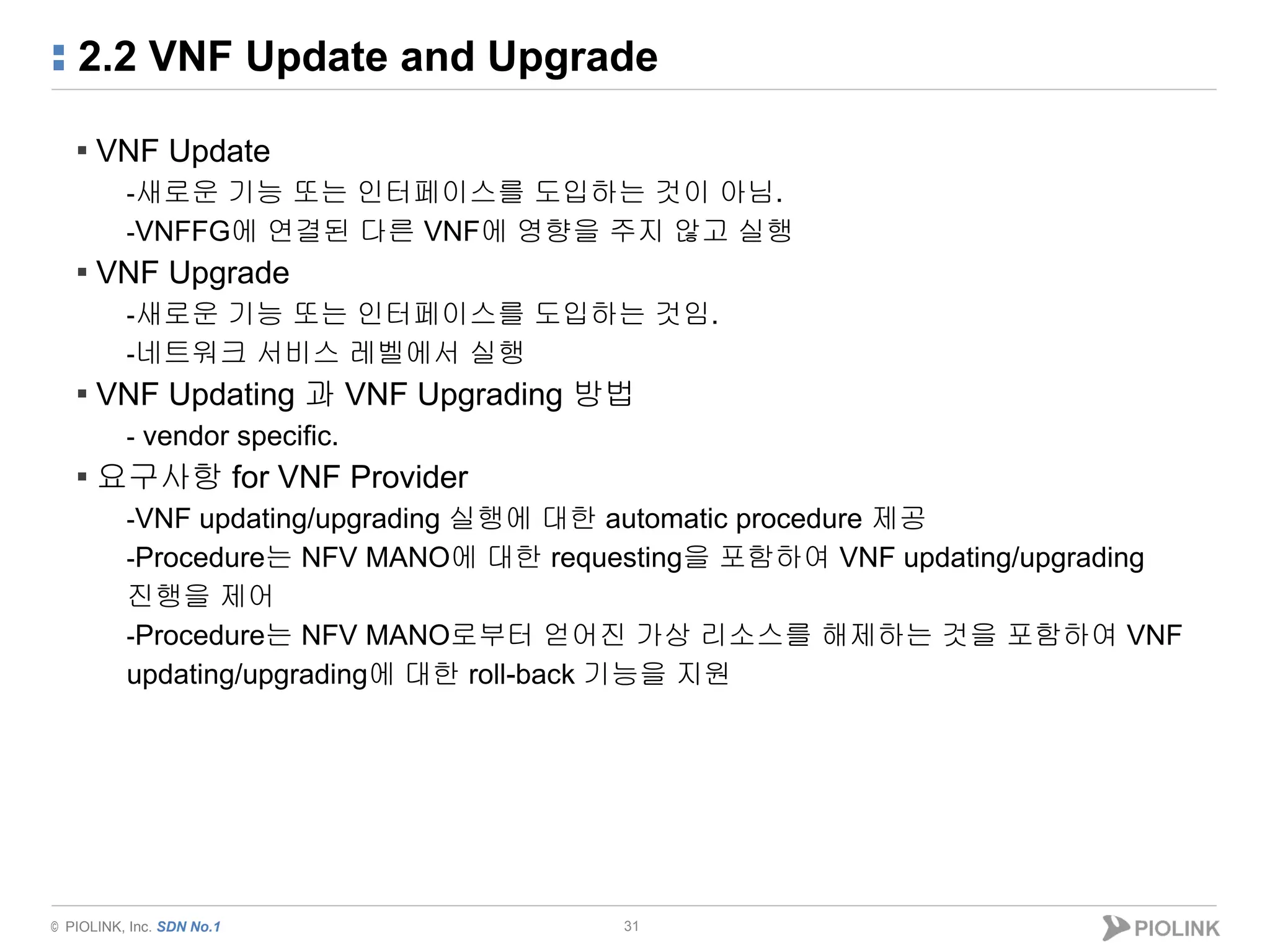 © PIOLINK, Inc. SDN No.1
2.2 VNF Update and Upgrade
31
▪ VNF Update
-새로운 기능 또는 인터페이스를 도입하는 것이 아님.
-VNFFG에 연결된 다른 VNF에 영향을 주지 않고 실행
▪ VNF Upgrade
-새로운 기능 또는 인터페이스를 도입하는 것임.
-네트워크 서비스 레벨에서 실행
▪ VNF Updating 과 VNF Upgrading 방법
- vendor specific.
▪ 요구사항 for VNF Provider
-VNF updating/upgrading 실행에 대한 automatic procedure 제공
-Procedure는 NFV MANO에 대한 requesting을 포함하여 VNF updating/upgrading
진행을 제어
-Procedure는 NFV MANO로부터 얻어진 가상 리소스를 해제하는 것을 포함하여 VNF
updating/upgrading에 대한 roll-back 기능을 지원
 
