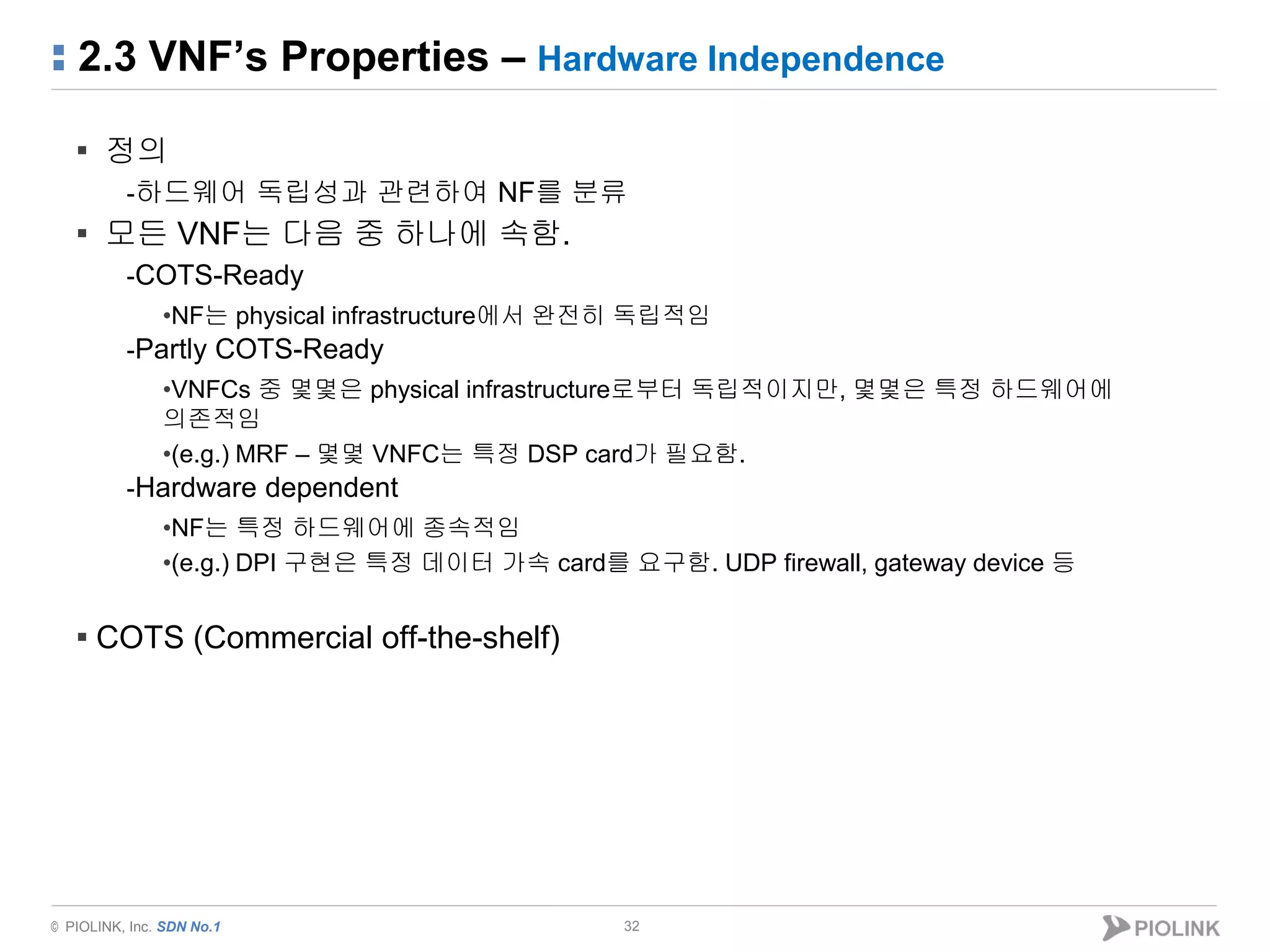 © PIOLINK, Inc. SDN No.1
2.3 VNF’s Properties – Hardware Independence
32
▪ 정의
-하드웨어 독립성과 관련하여 NF를 분류
▪ 모든 VNF는 다음 중 하나에 속함.
-COTS-Ready
•NF는 physical infrastructure에서 완전히 독립적임
-Partly COTS-Ready
•VNFCs 중 몇몇은 physical infrastructure로부터 독립적이지만, 몇몇은 특정 하드웨어에
의존적임
•(e.g.) MRF – 몇몇 VNFC는 특정 DSP card가 필요함.
-Hardware dependent
•NF는 특정 하드웨어에 종속적임
•(e.g.) DPI 구현은 특정 데이터 가속 card를 요구함. UDP firewall, gateway device 등
▪ COTS (Commercial off-the-shelf)
 